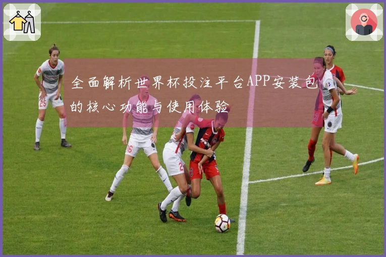 全面解析世界杯投注平台APP安装包的核心功能与使用体验