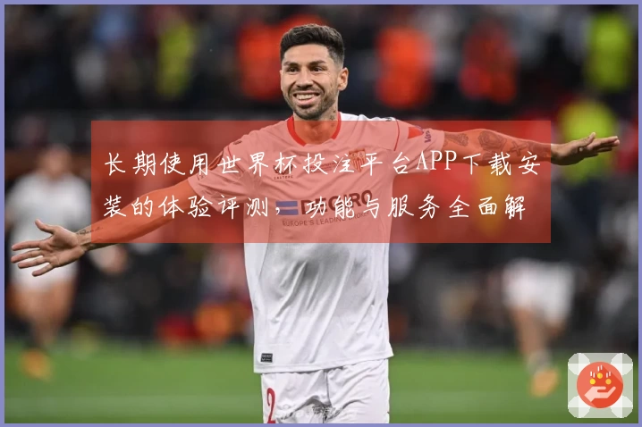 长期使用世界杯投注平台APP下载安装的体验评测，功能与服务全面解析